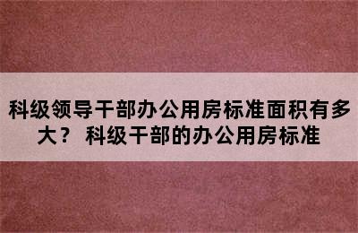 科级领导干部办公用房标准面积有多大？ 科级干部的办公用房标准